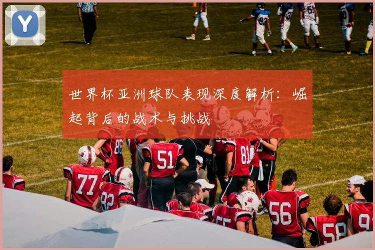 世界杯亚洲球队表现深度解析:崛起背后的战术与挑战