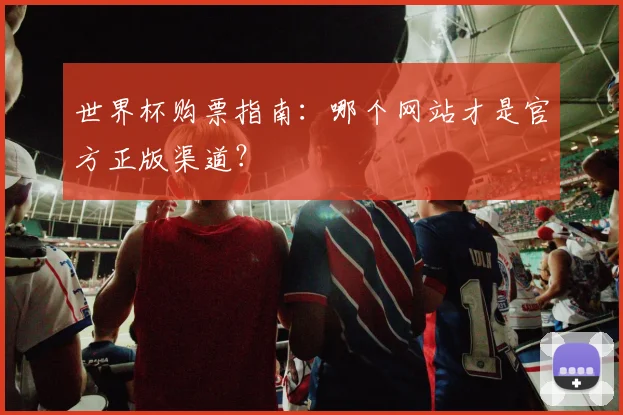 世界杯购票指南：哪个网站才是官方正版渠道？