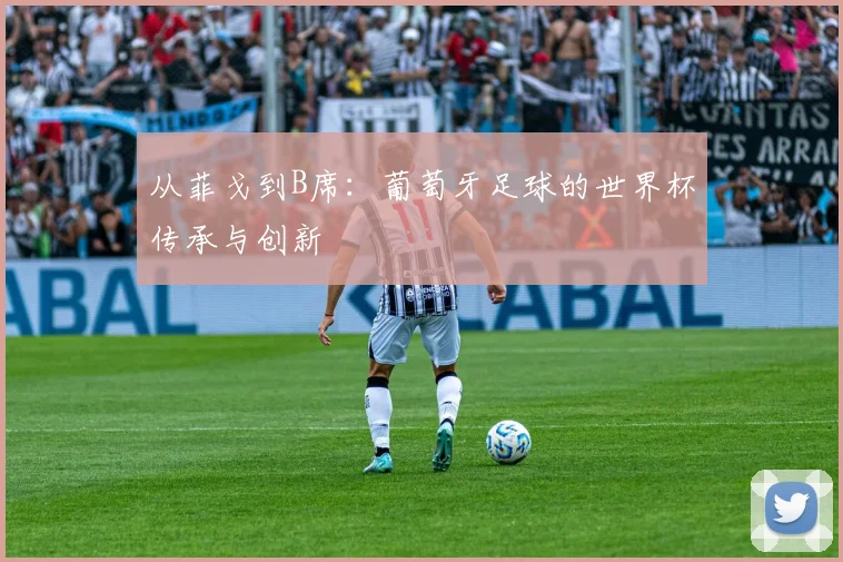 从菲戈到B席:葡萄牙足球的世界杯传承与创新