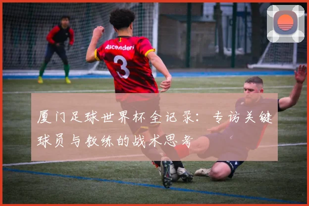 厦门足球世界杯全记录：专访关键球员与教练的战术思考