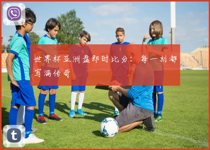 世界杯亚洲盘即时比分：每一刻都写满传奇