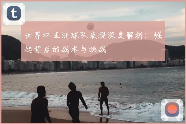 世界杯亚洲球队表现深度解析:崛起背后的战术与挑战