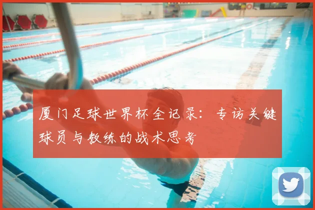 厦门足球世界杯全记录：专访关键球员与教练的战术思考