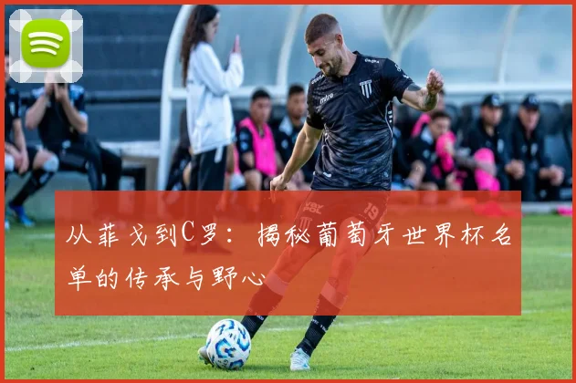 从菲戈到C罗：揭秘葡萄牙世界杯名单的传承与野心