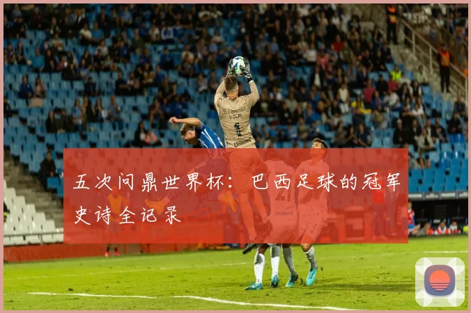 五次问鼎世界杯：巴西足球的冠军史诗全记录