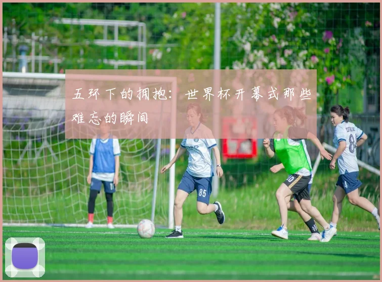 五环下的拥抱:世界杯开幕式那些难忘的瞬间