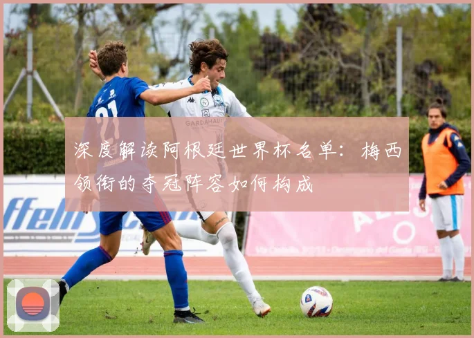 深度解读阿根廷世界杯名单：梅西领衔的夺冠阵容如何构成