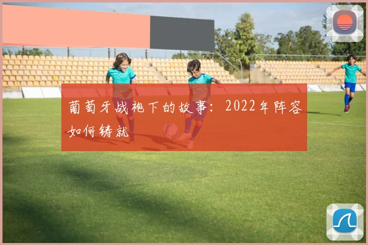 葡萄牙战袍下的故事：2022年阵容如何铸就
