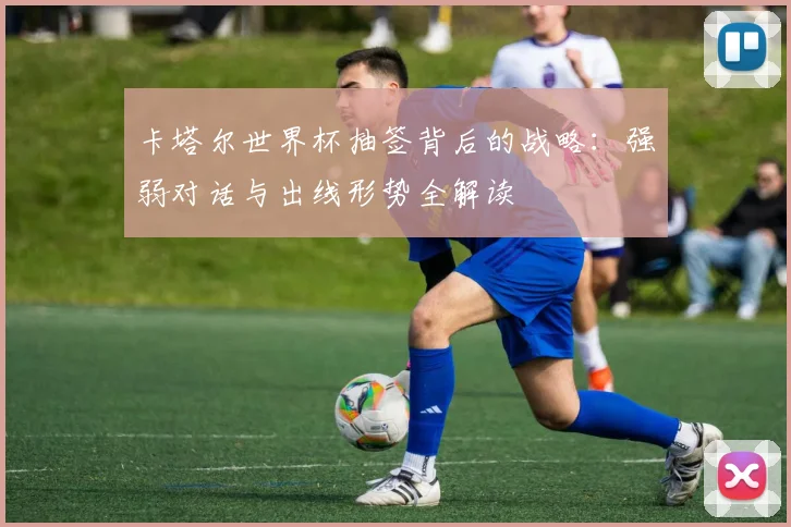 卡塔尔世界杯抽签背后的战略：强弱对话与出线形势全解读
