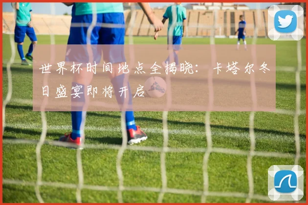 世界杯时间地点全揭晓：卡塔尔冬日盛宴即将开启
